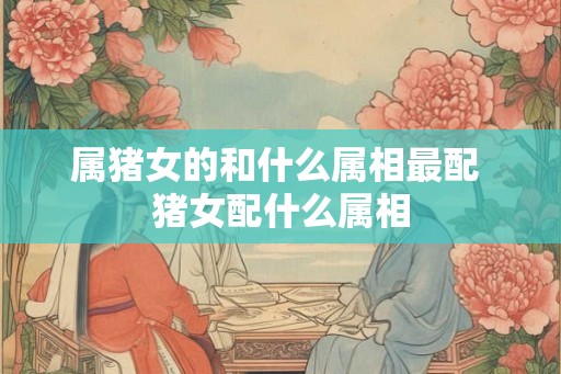 属猪女的和什么属相最配 猪女配什么属相 属猪女的和什么属相最配 猪女配什么属相