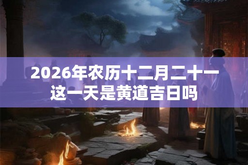 2026年农历十二月二十一这一天是黄道吉日吗