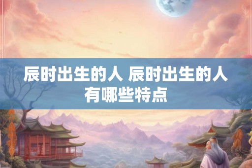 辰时出生的人 辰时出生的人有哪些特点 辰时出生的人 辰时出生的人有哪些特点