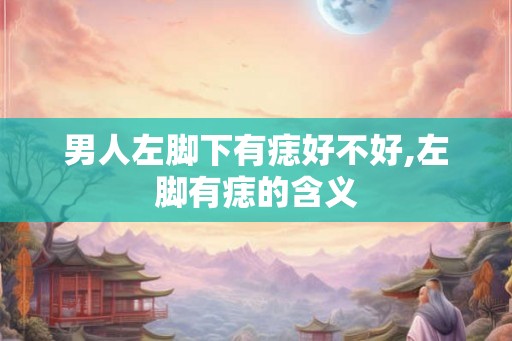 男人左脚下有痣好不好,左脚有痣的含义