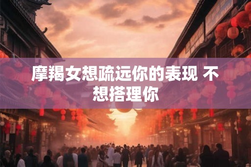 摩羯女想疏远你的表现 不想搭理你