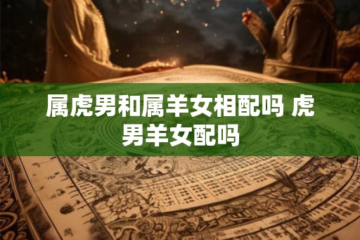 属虎男和属羊女相配吗 虎男羊女配吗