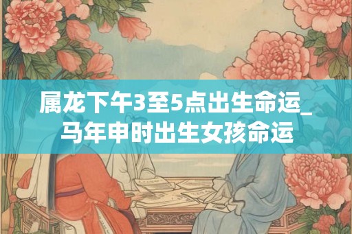 属龙下午3至5点出生命运_马年申时出生女孩命运