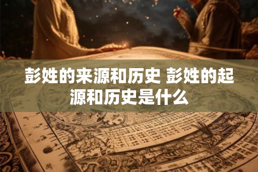 彭姓的来源和历史 彭姓的起源和历史是什么