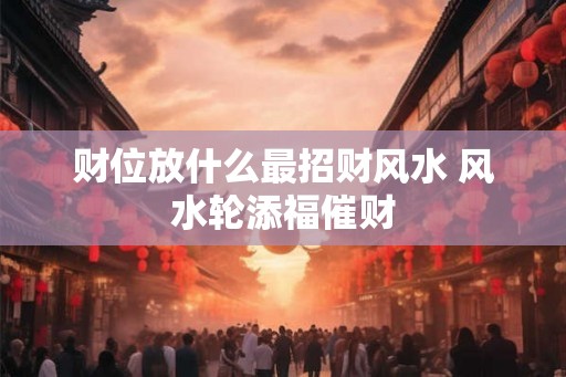财位放什么最招财风水 风水轮添福催财
