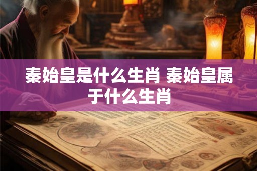 秦始皇是什么生肖 秦始皇属于什么生肖