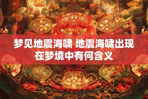 梦见地震海啸 地震海啸出现在梦境中有何含义 梦见地震海啸 地震海啸出现在梦境中有何含义