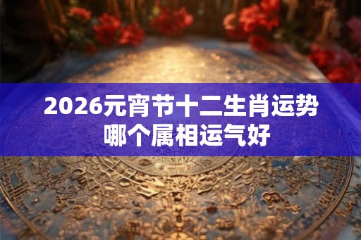 2026元宵节十二生肖运势  哪个属相运气好