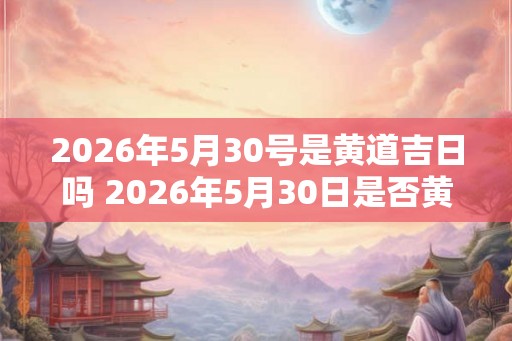 2026年5月30号是黄道吉日吗 2026年5月30日是否黄道吉日 2026年5月30号是黄道吉日吗 2026年5月30日是否黄道吉日