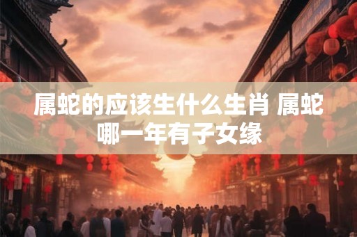 属蛇的应该生什么生肖 属蛇哪一年有子女缘 属蛇的应该生什么生肖 属蛇哪一年有子女缘
