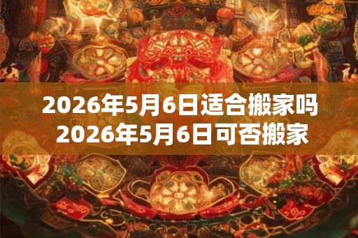 2026年5月6日适合搬家吗 2026年5月6日可否搬家