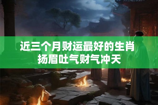 近三个月财运最好的生肖 扬眉吐气财气冲天