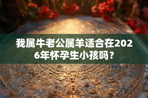 我属牛老公属羊适合在2026年怀孕生小孩吗? 我属牛老公属羊适合在2026年怀孕生小孩吗?