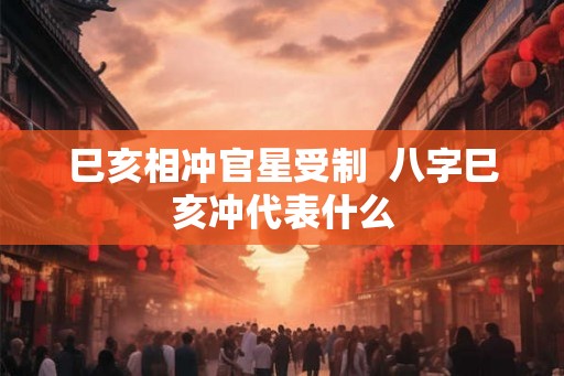 巳亥相冲官星受制 八字巳亥冲代表什么 巳亥相冲官星受制 八字巳亥冲代表什么
