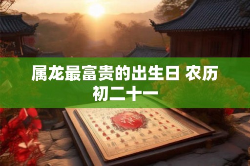 属龙最富贵的出生日 农历初二十一 属龙最富贵的出生日 农历初二十一