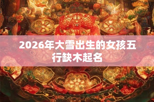 2026年大雪出生的女孩五行缺木起名