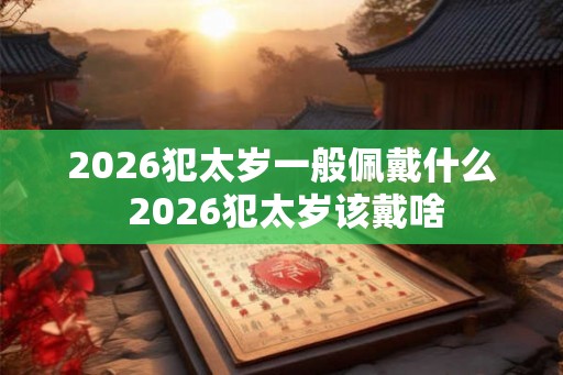 2026犯太岁一般佩戴什么 2026犯太岁该戴啥