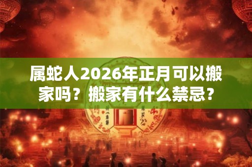 属蛇人2026年正月可以搬家吗？搬家有什么禁忌？