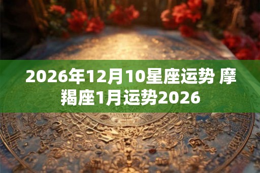 2026年12月10星座运势 摩羯座1月运势2026 2026年12月10星座运势 摩羯座1月运势2026