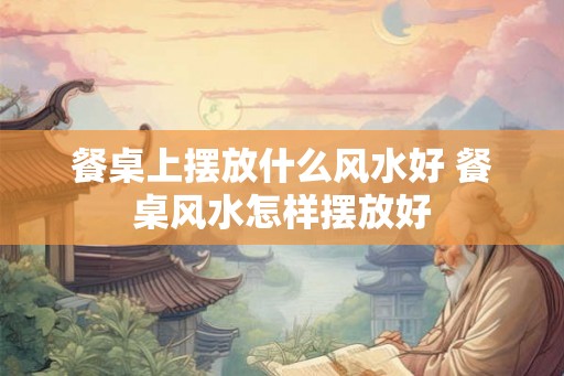 餐桌上摆放什么风水好 餐桌风水怎样摆放好