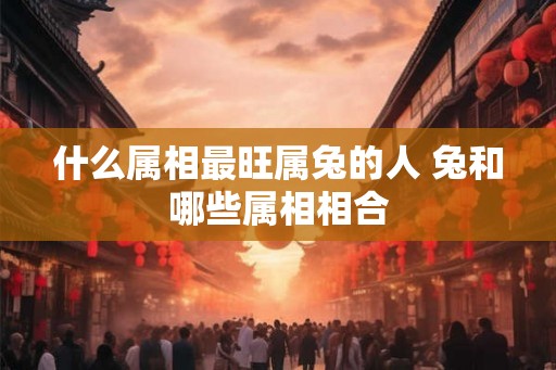 什么属相最旺属兔的人 兔和哪些属相相合
