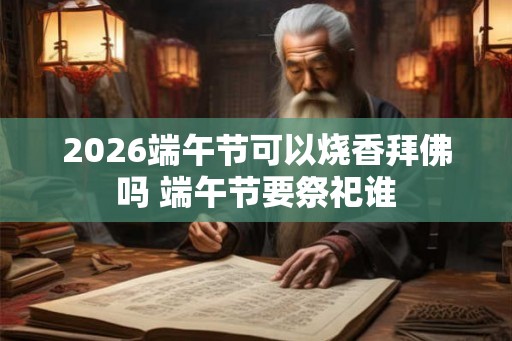 2026端午节可以烧香拜佛吗 端午节要祭祀谁 2026端午节可以烧香拜佛吗 端午节要祭祀谁
