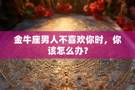 金牛座男人不喜欢你时,你该怎么办? 金牛座男人不喜欢你时,你该怎么办?