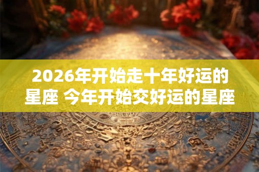 2026年开始走十年好运的星座 今年开始交好运的星座