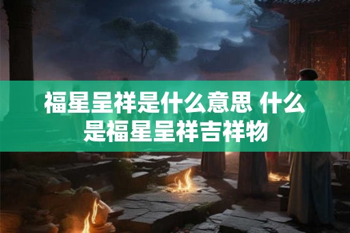 福星呈祥是什么意思 什么是福星呈祥吉祥物