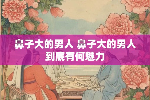 鼻子大的男人 鼻子大的男人到底有何魅力