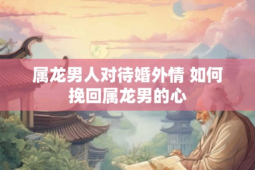 属龙男人对待婚外情 如何挽回属龙男的心
