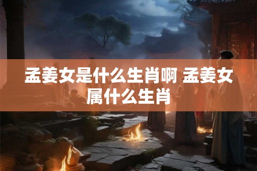 孟姜女是什么生肖啊 孟姜女属什么生肖 孟姜女是什么生肖啊 孟姜女属什么生肖