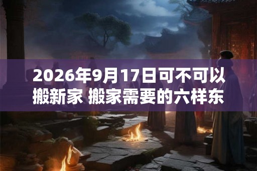 2026年9月17日可不可以搬新家 搬家需要的六样东西