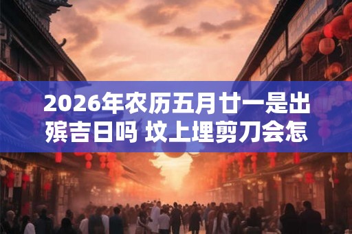 2026年农历五月廿一是出殡吉日吗 坟上埋剪刀会怎么样 2026年农历五月廿一是出殡吉日吗 坟上埋剪刀会怎么样