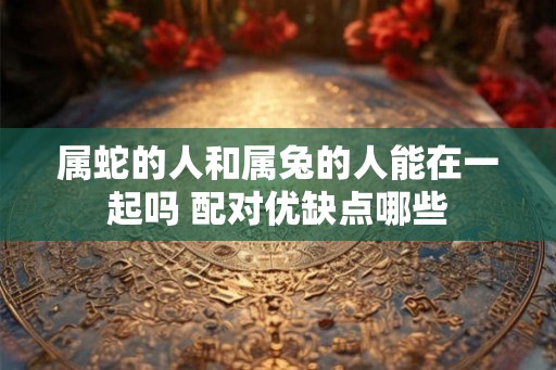 属蛇的人和属兔的人能在一起吗 配对优缺点哪些 属蛇的人和属兔的人能在一起吗 配对优缺点哪些