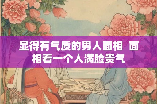 显得有气质的男人面相  面相看一个人满脸贵气