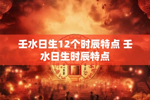 壬水日生12个时辰特点 壬水日生时辰特点