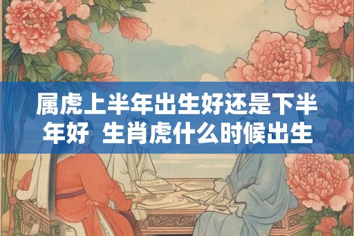 属虎上半年出生好还是下半年好  生肖虎什么时候出生最好