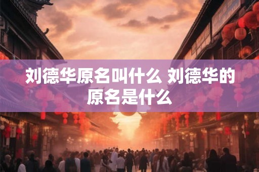 刘德华原名叫什么 刘德华的原名是什么 刘德华原名叫什么 刘德华的原名是什么