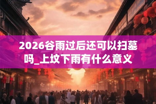 2026谷雨过后还可以扫墓吗_上坟下雨有什么意义 2026谷雨过后还可以扫墓吗_上坟下雨有什么意义