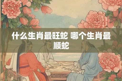 什么生肖最旺蛇 哪个生肖最顺蛇