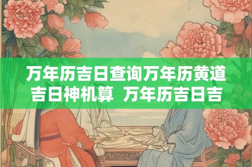 万年历吉日查询万年历黄道吉日神机算 万年历吉日吉时查询2026 万年历吉日查询万年历黄道吉日神机算 万年历吉日吉时查询2026
