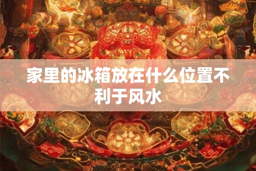 家里的冰箱放在什么位置不利于风水 家里的冰箱放在什么位置不利于风水