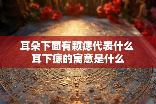 耳朵下面有颗痣代表什么 耳下痣的寓意是什么 耳朵下面有颗痣代表什么 耳下痣的寓意是什么