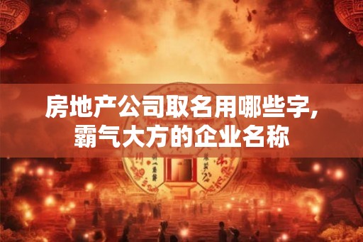 房地产公司取名用哪些字,霸气大方的企业名称 房地产公司取名用哪些字,霸气大方的企业名称