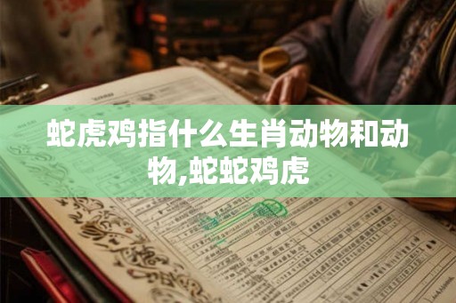 蛇虎鸡指什么生肖动物和动物,蛇蛇鸡虎