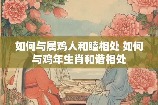 如何与属鸡人和睦相处 如何与鸡年生肖和谐相处 如何与属鸡人和睦相处 如何与鸡年生肖和谐相处