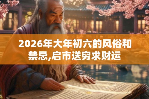 2026年大年初六的风俗和禁忌,启市送穷求财运