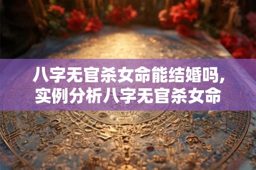 八字无官杀女命能结婚吗,实例分析八字无官杀女命
