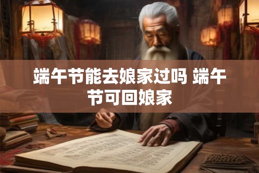 端午节能去娘家过吗 端午节可回娘家